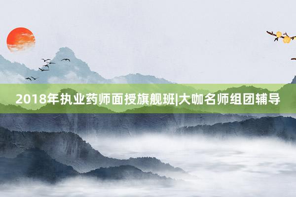 2018年执业药师面授旗舰班|大咖名师组团辅导