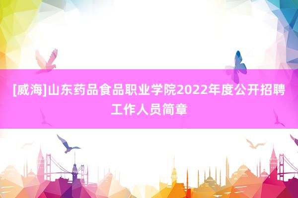 [威海]山东药品食品职业学院2022年度公开招聘工作人员简章