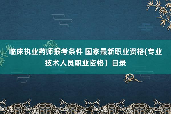 临床执业药师报考条件 国家最新职业资格(专业技术人员职业资格）目录