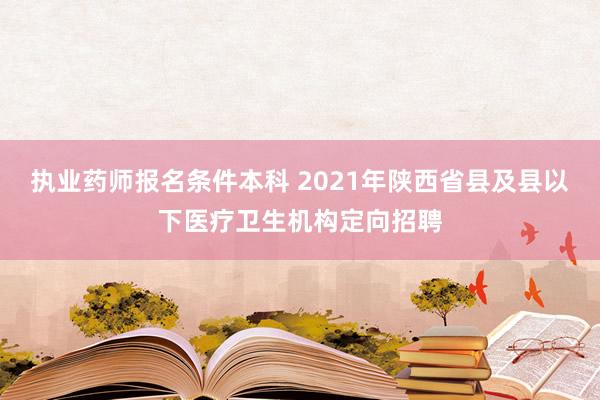 执业药师报名条件本科 2021年陕西省县及县以下医疗卫生机构定向招聘