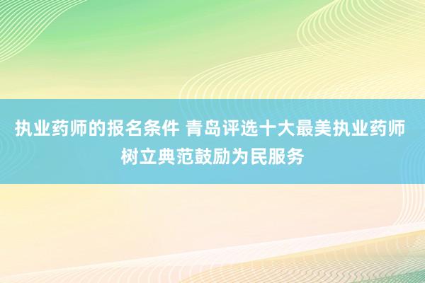 执业药师的报名条件 青岛评选十大最美执业药师 树立典范鼓励为民服务