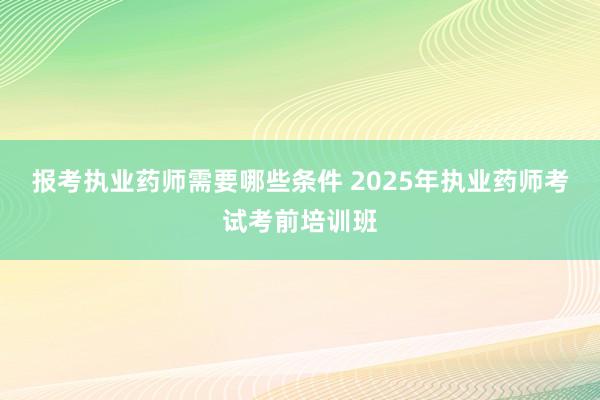 报考执业药师需要哪些条件 2025年执业药师考试考前培训班