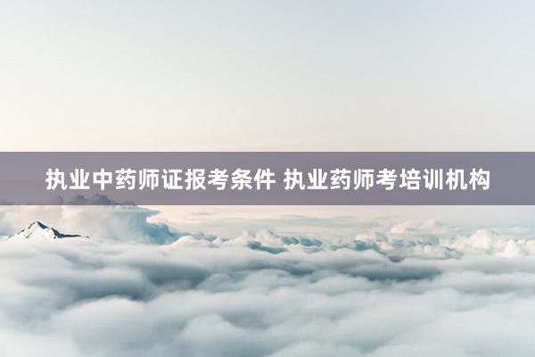执业中药师证报考条件 执业药师考培训机构