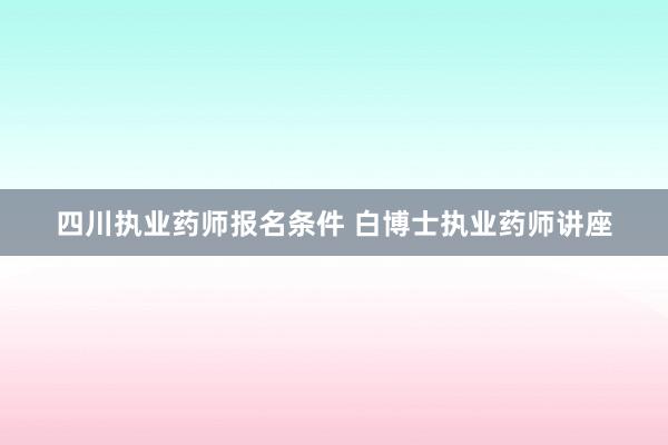 四川执业药师报名条件 白博士执业药师讲座