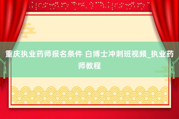 重庆执业药师报名条件 白博士冲刺班视频_执业药师教程