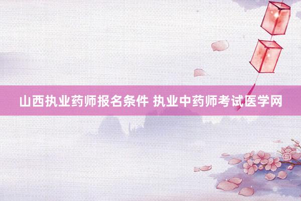 山西执业药师报名条件 执业中药师考试医学网