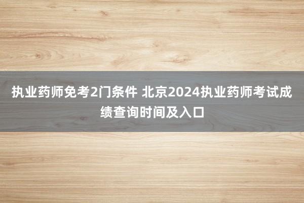 执业药师免考2门条件 北京2024执业药师考试成绩查询时间及入口