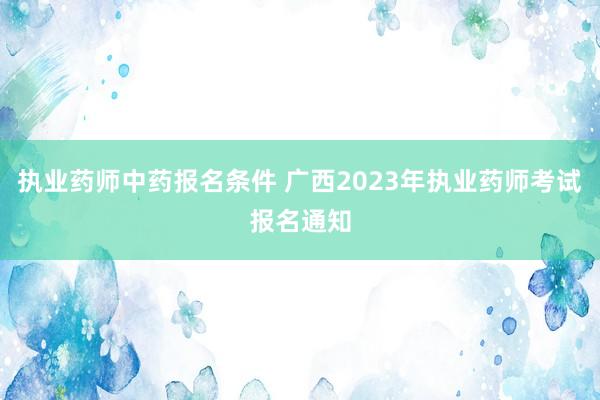 执业药师中药报名条件 广西2023年执业药师考试报名通知