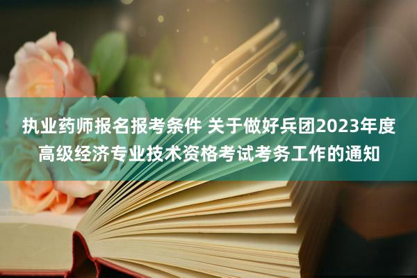 执业药师报名报考条件 关于做好兵团2023年度高级经济专业技术资格考试考务工作的通知