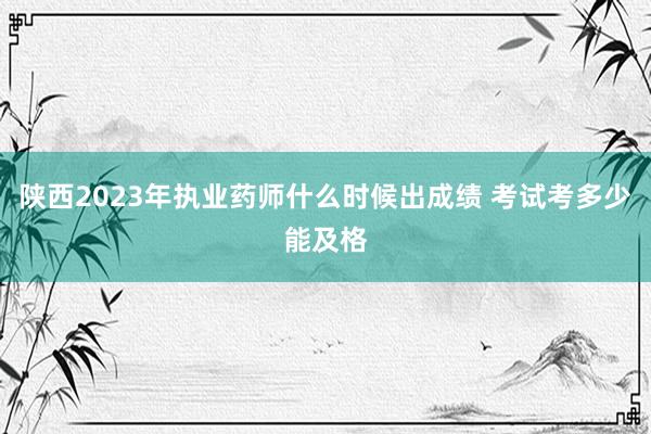陕西2023年执业药师什么时候出成绩 考试考多少能及格