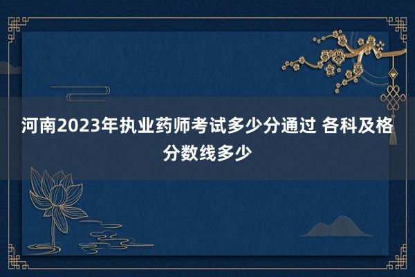 河南2023年执业药师考试多少分通过 各科及格分数线多少