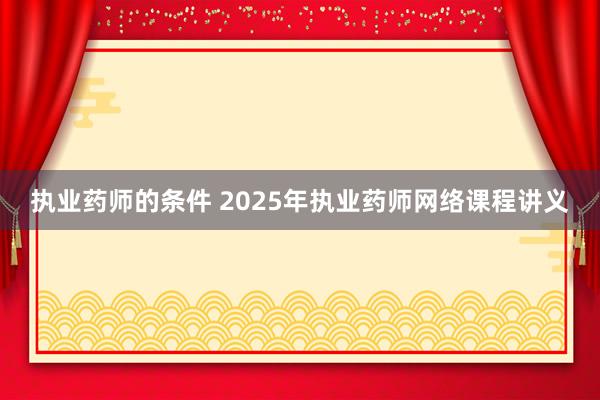执业药师的条件 2025年执业药师网络课程讲义