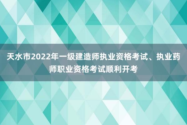 天水市2022年一级建造师执业资格考试、执业药师职业资格考试顺利开考