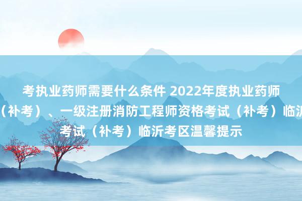 考执业药师需要什么条件 2022年度执业药师职业资格考试（补考）、一级注册消防工程师资格考试（补考）临沂考区温馨提示