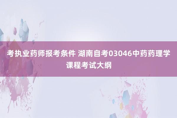 考执业药师报考条件 湖南自考03046中药药理学课程考试大纲