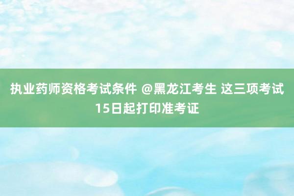 执业药师资格考试条件 ＠黑龙江考生 这三项考试15日起打印准考证