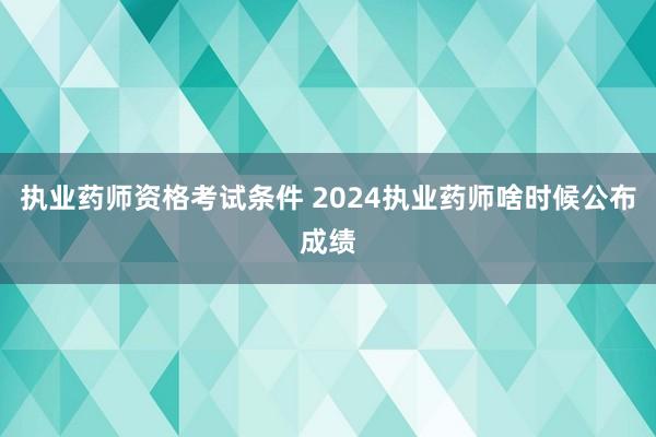 执业药师资格考试条件 2024执业药师啥时候公布成绩