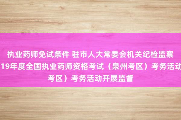 执业药师免试条件 驻市人大常委会机关纪检监察组：对2019年度全国执业药师资格考试（泉州考区）考务活动开展监督