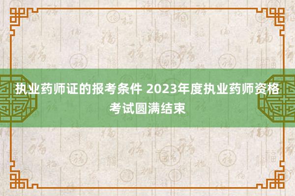 执业药师证的报考条件 2023年度执业药师资格考试圆满结束