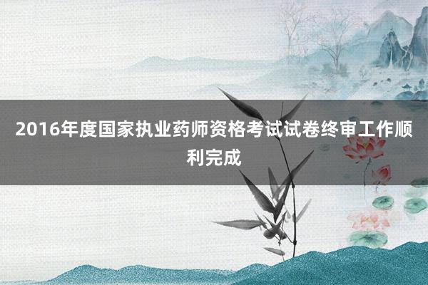 2016年度国家执业药师资格考试试卷终审工作顺利完成