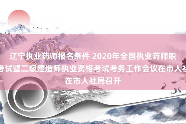 辽宁执业药师报名条件 2020年全国执业药师职业资格考试暨二级建造师执业资格考试考务工作会议在市人社局召开