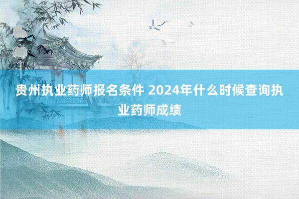 贵州执业药师报名条件 2024年什么时候查询执业药师成绩