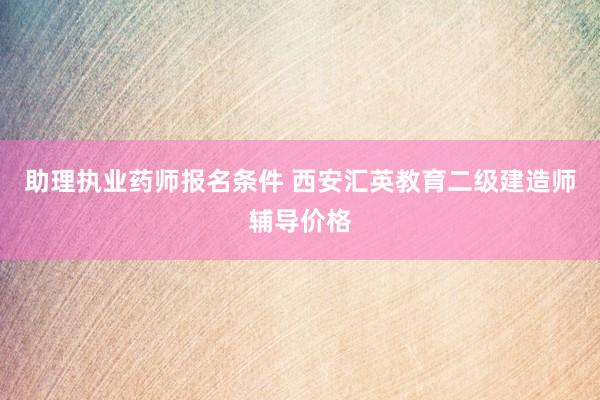 助理执业药师报名条件 西安汇英教育二级建造师辅导价格