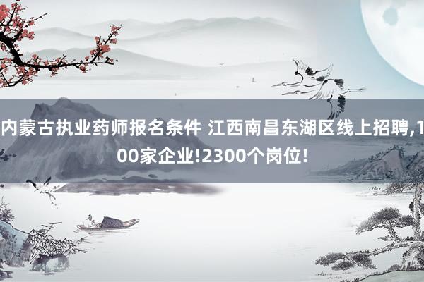 内蒙古执业药师报名条件 江西南昌东湖区线上招聘,100家企业!2300个岗位!