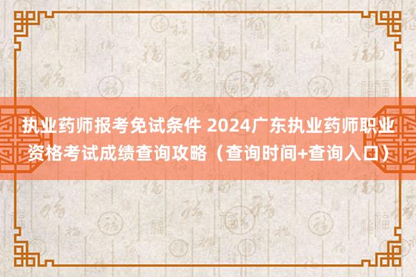 执业药师报考免试条件 2024广东执业药师职业资格考试成绩查询攻略（查询时间+查询入口）