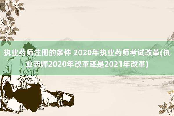 执业药师注册的条件 2020年执业药师考试改革(执业药师2020年改革还是2021年改革)