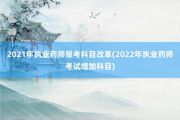 2021年执业药师报考科目改革(2022年执业药师考试增加科目)