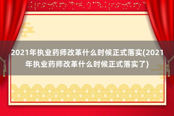 2021年执业药师改革什么时候正式落实(2021年执业药师改革什么时候正式落实了)