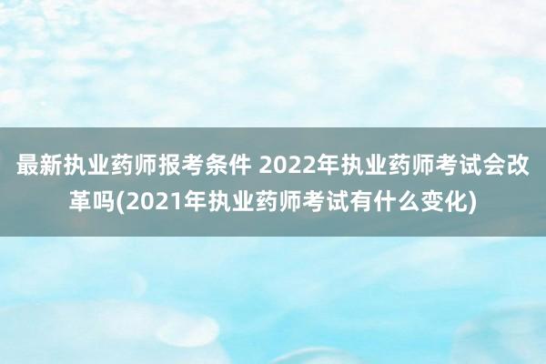 最新执业药师报考条件 2022年执业药师考试会改革吗(2021年执业药师考试有什么变化)