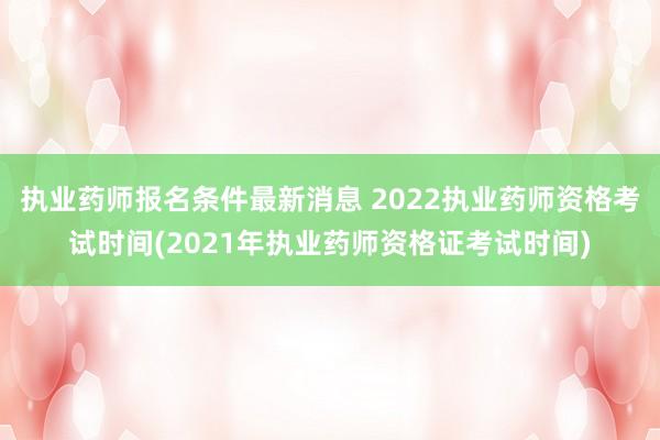 执业药师报名条件最新消息 2022执业药师资格考试时间(2021年执业药师资格证考试时间)