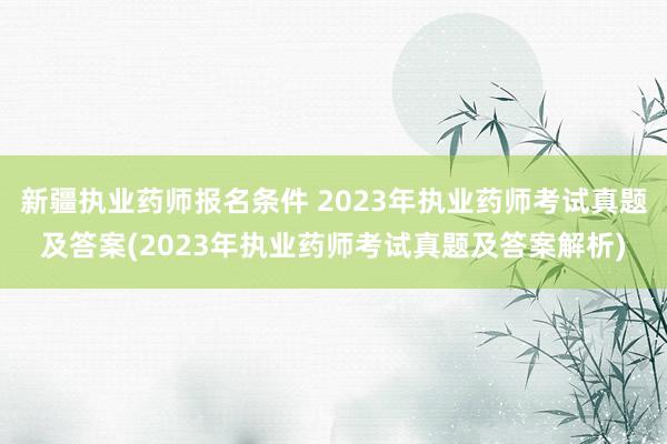 新疆执业药师报名条件 2023年执业药师考试真题及答案(2023年执业药师考试真题及答案解析)