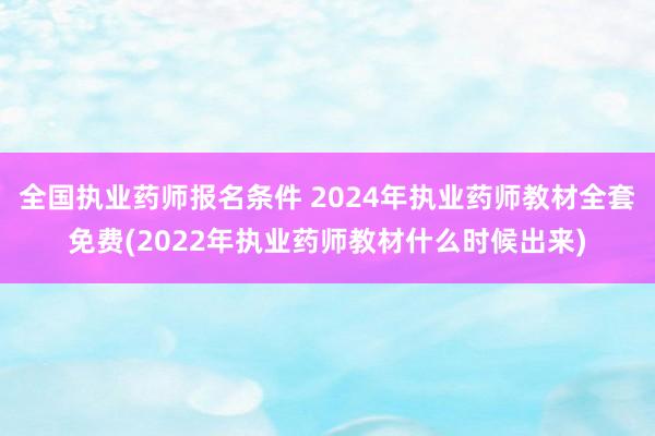 全国执业药师报名条件 2024年执业药师教材全套免费(2022年执业药师教材什么时候出来)