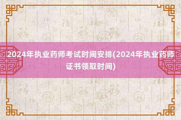 2024年执业药师考试时间安排(2024年执业药师证书领取时间)