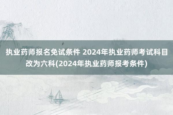 执业药师报名免试条件 2024年执业药师考试科目改为六科(2024年执业药师报考条件)