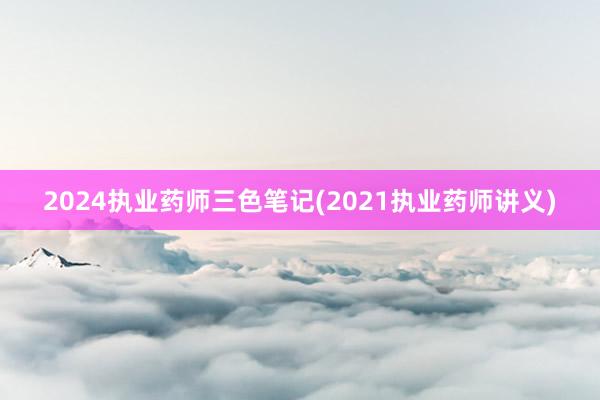 2024执业药师三色笔记(2021执业药师讲义)