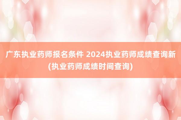 广东执业药师报名条件 2024执业药师成绩查询新(执业药师成绩时间查询)