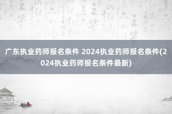 广东执业药师报名条件 2024执业药师报名条件(2024执业药师报名条件最新)