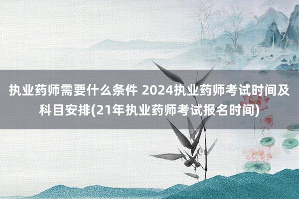 执业药师需要什么条件 2024执业药师考试时间及科目安排(21年执业药师考试报名时间)