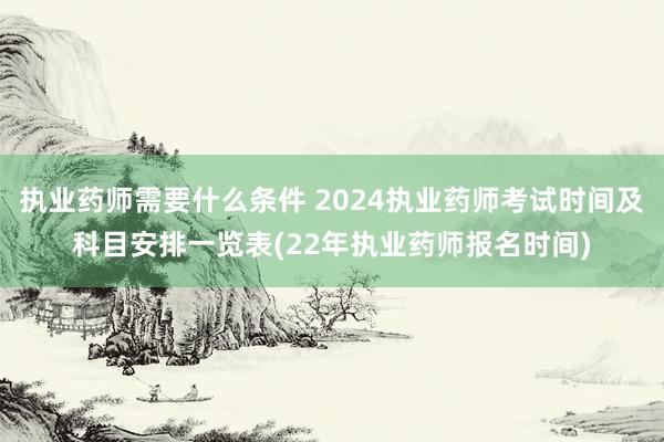 执业药师需要什么条件 2024执业药师考试时间及科目安排一览表(22年执业药师报名时间)