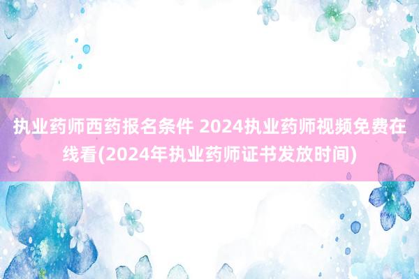 执业药师西药报名条件 2024执业药师视频免费在线看(2024年执业药师证书发放时间)