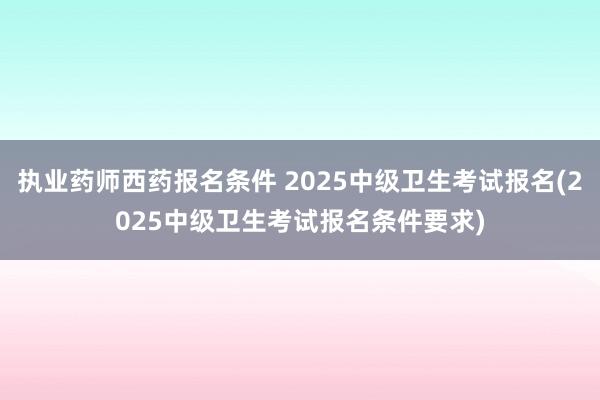执业药师西药报名条件 2025中级卫生考试报名(2025中级卫生考试报名条件要求)