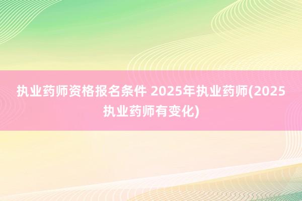 执业药师资格报名条件 2025年执业药师(2025执业药师有变化)