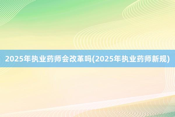 2025年执业药师会改革吗(2025年执业药师新规)