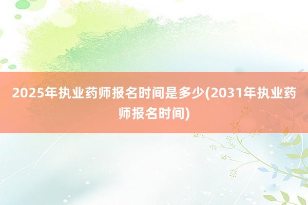 2025年执业药师报名时间是多少(2031年执业药师报名时间)