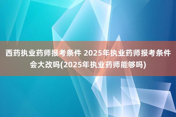 西药执业药师报考条件 2025年执业药师报考条件会大改吗(2025年执业药师能够吗)