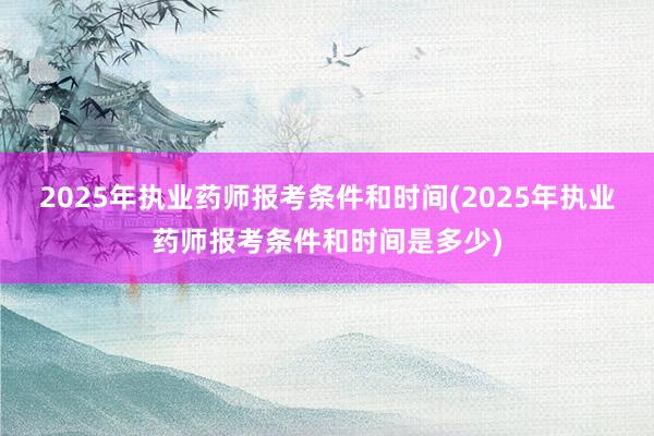 2025年执业药师报考条件和时间(2025年执业药师报考条件和时间是多少)